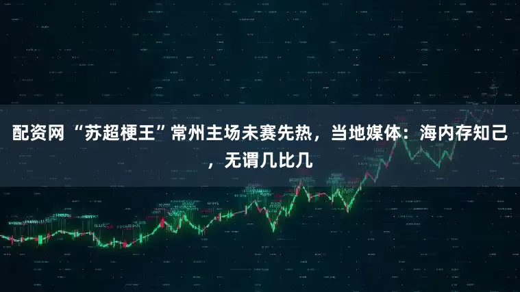 配资网 “苏超梗王”常州主场未赛先热，当地媒体：海内存知己，无谓几比几