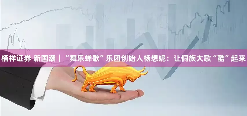 桶祥证券 新国潮｜“舞乐蝉歌”乐团创始人杨想妮：让侗族大歌“酷”起来