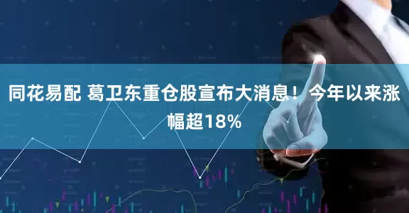 同花易配 葛卫东重仓股宣布大消息！今年以来涨幅超18%