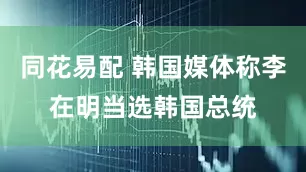 同花易配 韩国媒体称李在明当选韩国总统