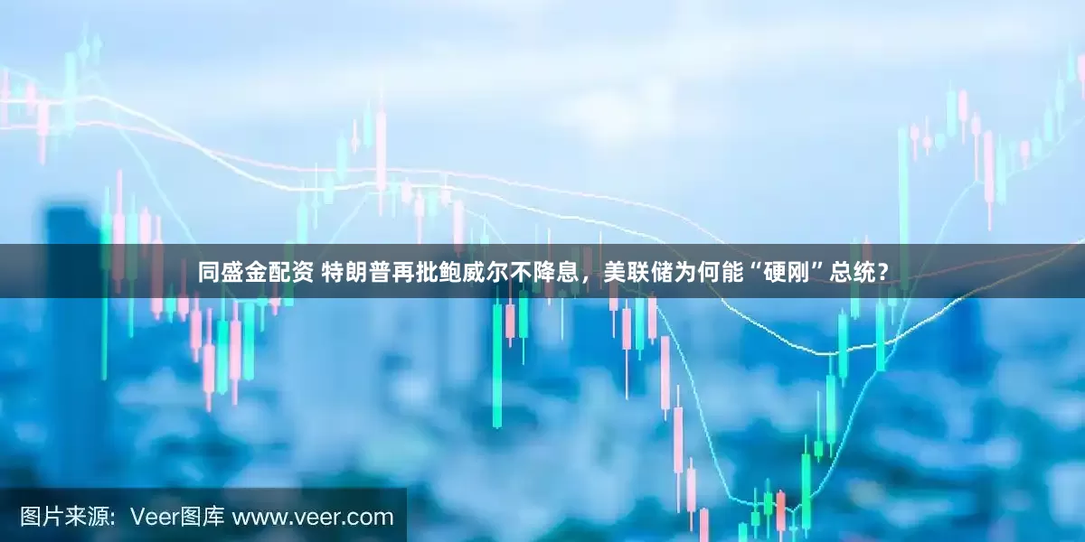 同盛金配资 特朗普再批鲍威尔不降息，美联储为何能“硬刚”总统？