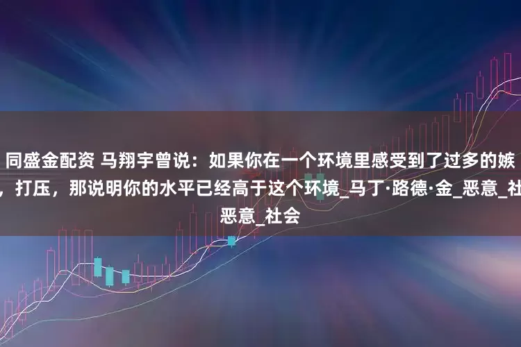 同盛金配资 马翔宇曾说：如果你在一个环境里感受到了过多的嫉妒，打压，那说明你的水平已经高于这个环境_马丁·路德·金_恶意_社会