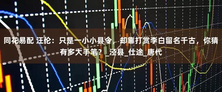 同花易配 汪伦：只是一小小县令，却靠打赏李白留名千古，你猜有多大手笔？_泾县_仕途_唐代