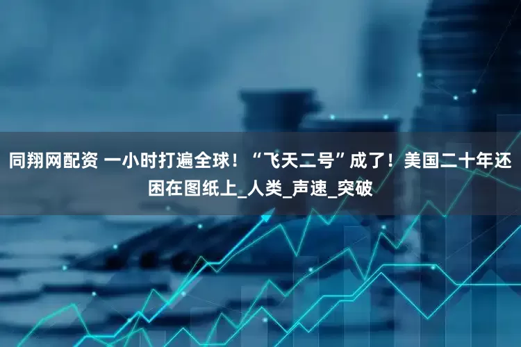同翔网配资 一小时打遍全球！“飞天二号”成了！美国二十年还困在图纸上_人类_声速_突破