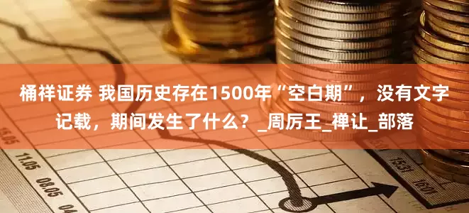 桶祥证券 我国历史存在1500年“空白期”，没有文字记载，期间发生了什么？_周厉王_禅让_部落