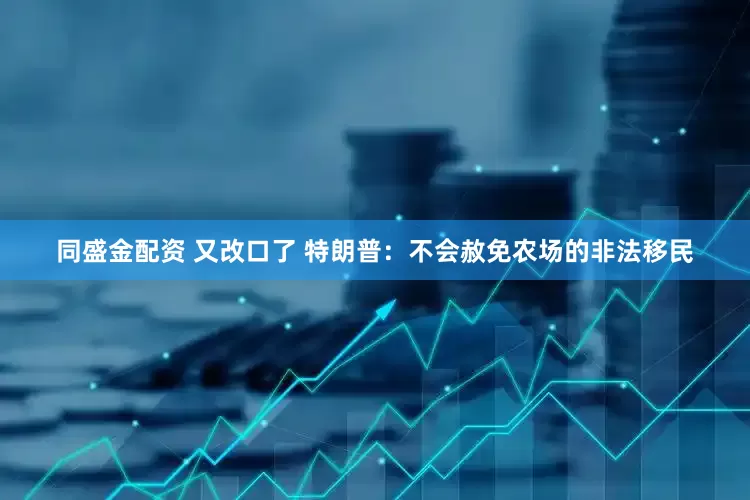 同盛金配资 又改口了 特朗普：不会赦免农场的非法移民