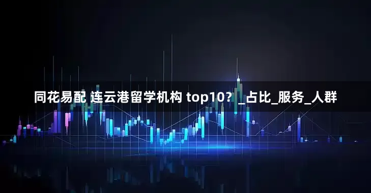 同花易配 连云港留学机构 top10？_占比_服务_人群