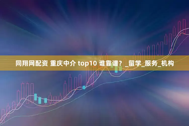 同翔网配资 重庆中介 top10 谁靠谱？_留学_服务_机构