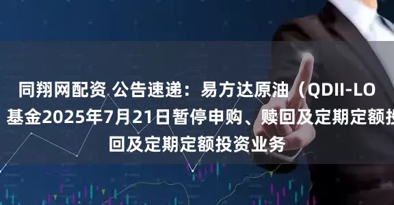 同翔网配资 公告速递：易方达原油（QDII-LOF-FOF）基金2025年7月21日暂停申购、赎回及定期定额投资业务