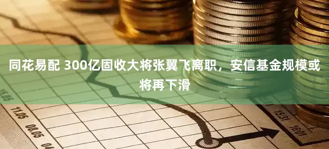 同花易配 300亿固收大将张翼飞离职，安信基金规模或将再下滑