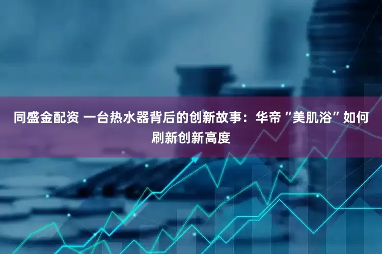 同盛金配资 一台热水器背后的创新故事：华帝“美肌浴”如何刷新创新高度