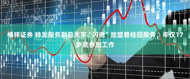 桶祥证券 特发服务副总关宇“闪电”加盟碧桂园服务，年仅17岁就参加工作