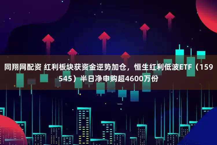 同翔网配资 红利板块获资金逆势加仓，恒生红利低波ETF（159545）半日净申购超4600万份