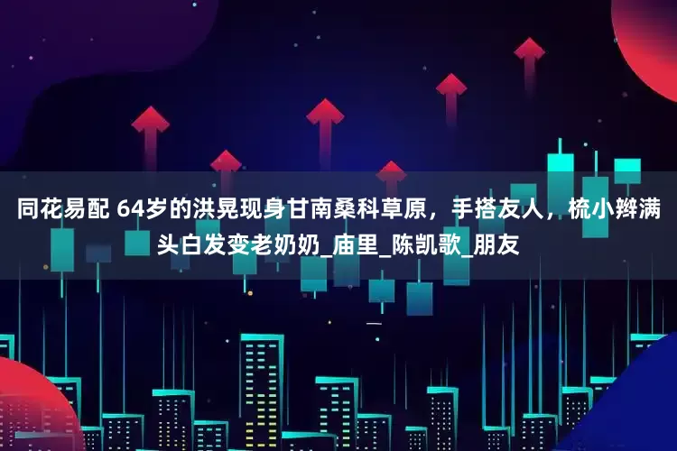同花易配 64岁的洪晃现身甘南桑科草原，手搭友人，梳小辫满头白发变老奶奶_庙里_陈凯歌_朋友
