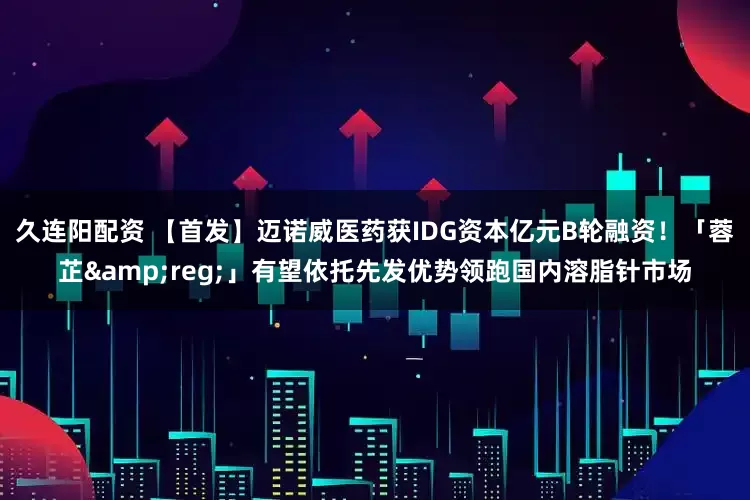 久连阳配资 【首发】迈诺威医药获IDG资本亿元B轮融资！「蓉芷&reg;」有望依托先发优势领跑国内溶脂针市场