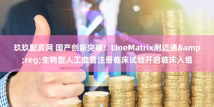 玖玖配资网 国产创新突破！LineMatrix耐迈通&reg;生物型人工血管注册临床试验开启临床入组