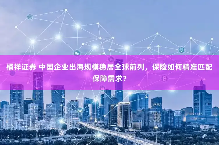 桶祥证券 中国企业出海规模稳居全球前列，保险如何精准匹配保障需求？