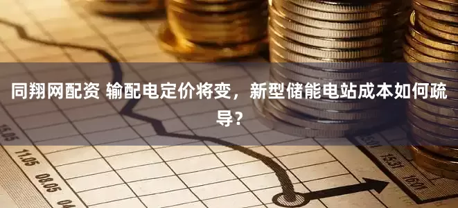 同翔网配资 输配电定价将变，新型储能电站成本如何疏导？