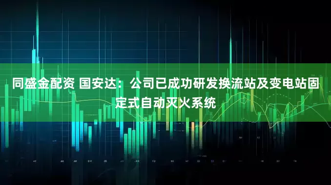 同盛金配资 国安达：公司已成功研发换流站及变电站固定式自动灭火系统
