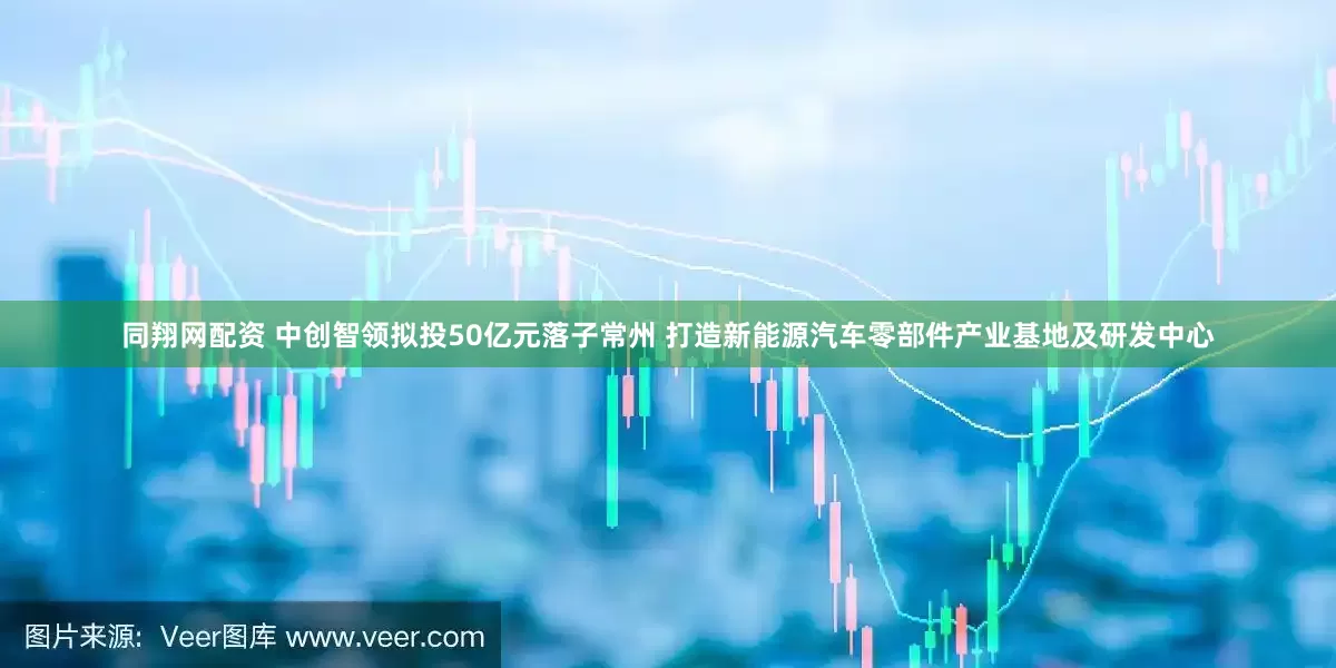 同翔网配资 中创智领拟投50亿元落子常州 打造新能源汽车零部件产业基地及研发中心