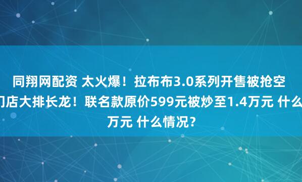 同翔网配资 太火爆！拉布布3.0系列开售被抢空 有的门店大排长龙！联名款原价599元被炒至1.4万元 什么情况？