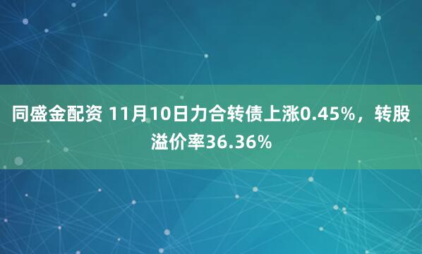 同盛金配资 11月10日力合转债上涨0.45%，转股溢价率36.36%