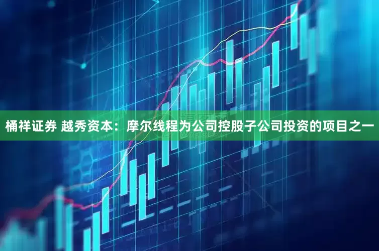 桶祥证券 越秀资本：摩尔线程为公司控股子公司投资的项目之一
