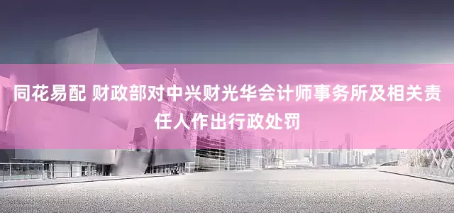 同花易配 财政部对中兴财光华会计师事务所及相关责任人作出行政处罚