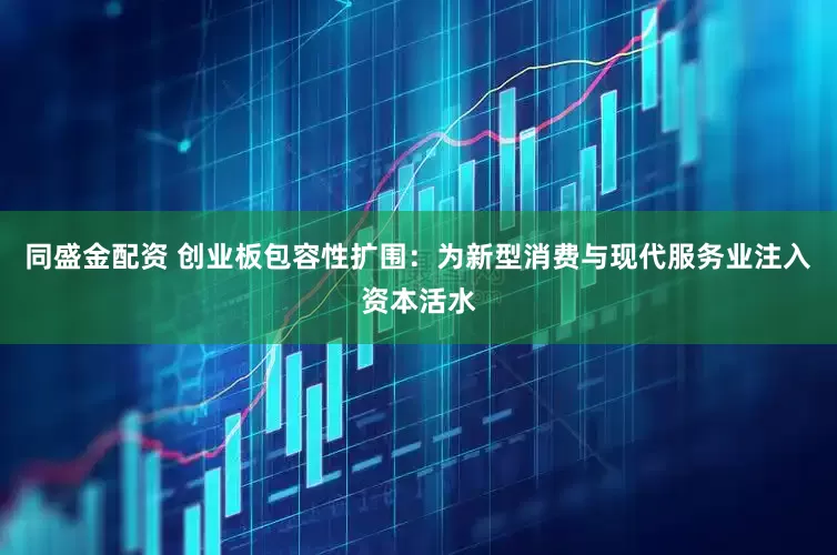 同盛金配资 创业板包容性扩围：为新型消费与现代服务业注入资本活水