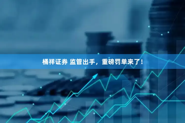桶祥证券 监管出手，重磅罚单来了！