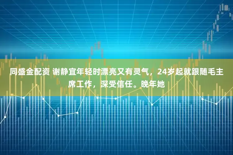 同盛金配资 谢静宜年轻时漂亮又有灵气，24岁起就跟随毛主席工作，深受信任。晚年她
